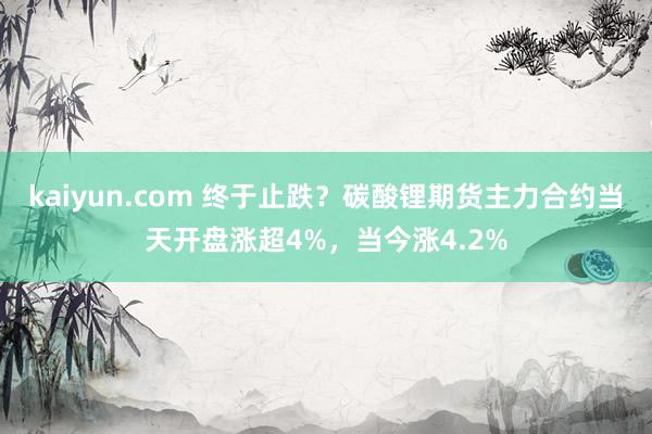 kaiyun.com 终于止跌？碳酸锂期货主力合约当天开盘涨超4%，当今涨4.2%
