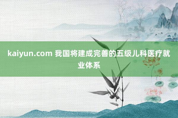 kaiyun.com 我国将建成完善的五级儿科医疗就业体系