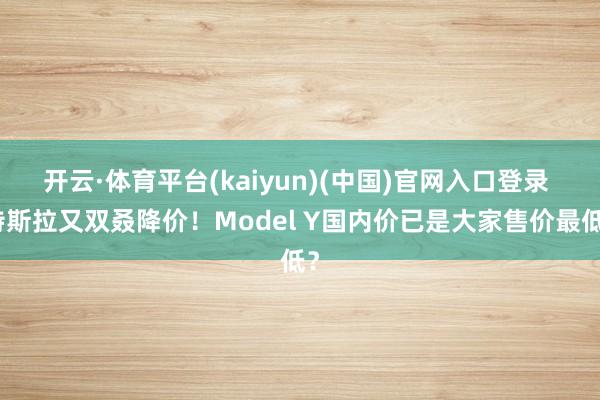 开云·体育平台(kaiyun)(中国)官网入口登录 特斯拉又双叒降价！Model Y国内价已是大家售价最低？
