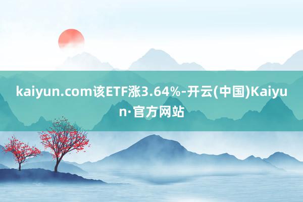 kaiyun.com该ETF涨3.64%-开云(中国)Kaiyun·官方网站