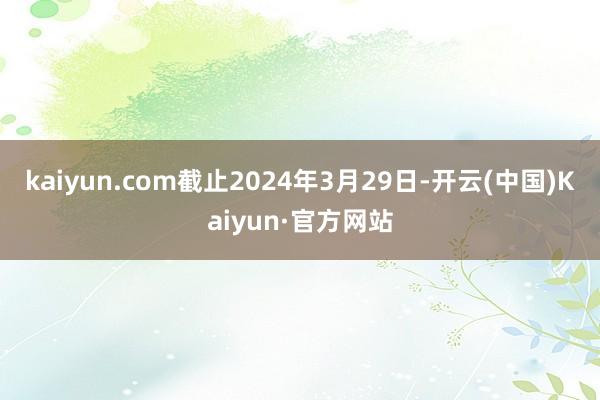 kaiyun.com截止2024年3月29日-开云(中国)Kaiyun·官方网站