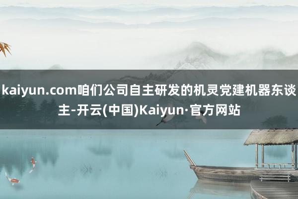 kaiyun.com咱们公司自主研发的机灵党建机器东谈主-开云(中国)Kaiyun·官方网站