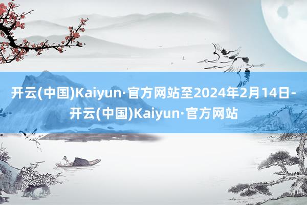 开云(中国)Kaiyun·官方网站至2024年2月14日-开云(中国)Kaiyun·官方网站