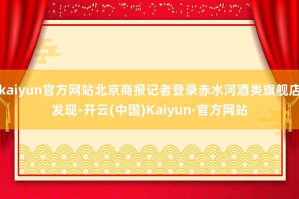 kaiyun官方网站北京商报记者登录赤水河酒类旗舰店发现-开云(中国)Kaiyun·官方网站