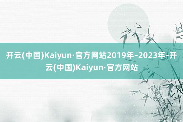 开云(中国)Kaiyun·官方网站2019年–2023年-开云(中国)Kaiyun·官方网站