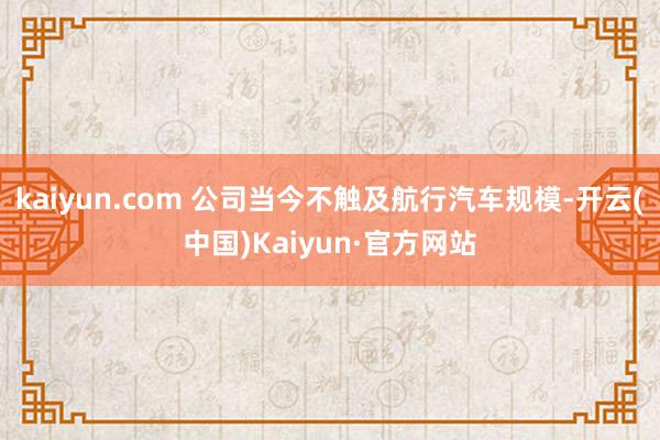 kaiyun.com 公司当今不触及航行汽车规模-开云(中国)Kaiyun·官方网站