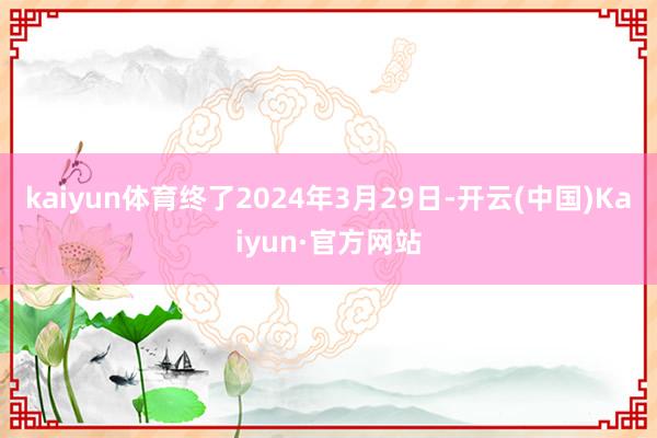 kaiyun体育终了2024年3月29日-开云(中国)Kaiyun·官方网站