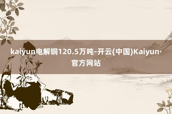 kaiyun电解铜120.5万吨-开云(中国)Kaiyun·官方网站