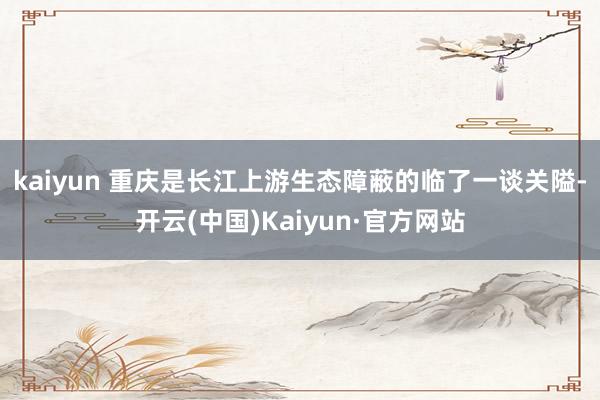kaiyun 　　重庆是长江上游生态障蔽的临了一谈关隘-开云(中国)Kaiyun·官方网站