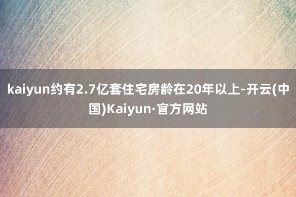 kaiyun约有2.7亿套住宅房龄在20年以上-开云(中国)Kaiyun·官方网站