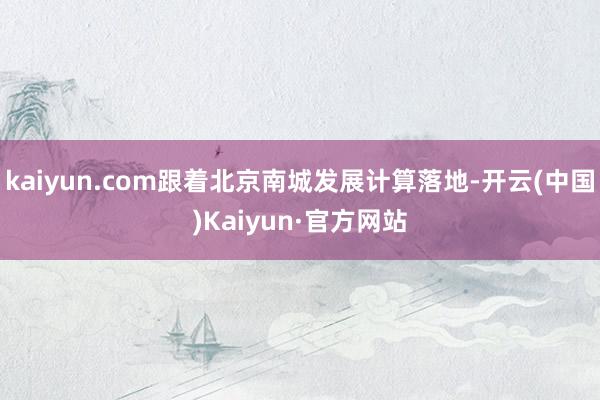 kaiyun.com跟着北京南城发展计算落地-开云(中国)Kaiyun·官方网站
