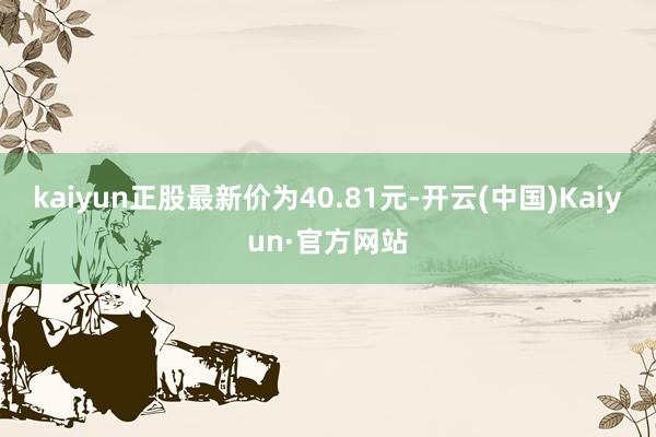 kaiyun正股最新价为40.81元-开云(中国)Kaiyun·官方网站