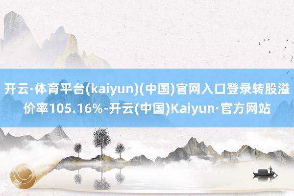 开云·体育平台(kaiyun)(中国)官网入口登录转股溢价率105.16%-开云(中国)Kaiyun·官方网站