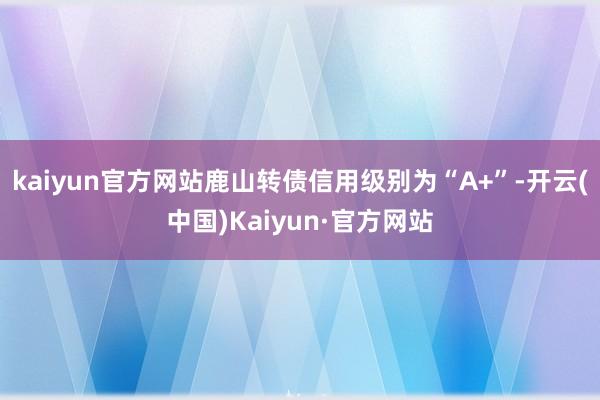 kaiyun官方网站鹿山转债信用级别为“A+”-开云(中国)Kaiyun·官方网站