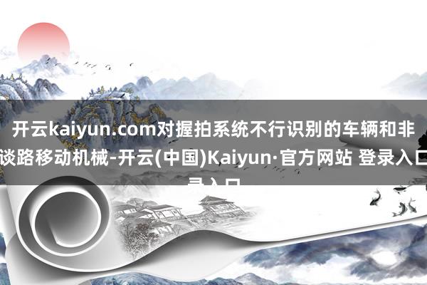 开云kaiyun.com对握拍系统不行识别的车辆和非谈路移动机械-开云(中国)Kaiyun·官方网站 登录入口