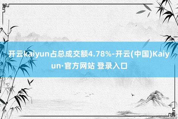 开云kaiyun占总成交额4.78%-开云(中国)Kaiyun·官方网站 登录入口
