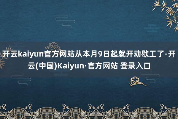 开云kaiyun官方网站从本月9日起就开动歇工了-开云(中国)Kaiyun·官方网站 登录入口