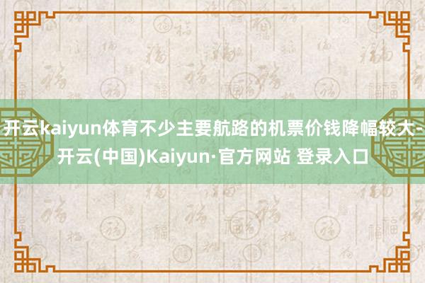 开云kaiyun体育不少主要航路的机票价钱降幅较大-开云(中国)Kaiyun·官方网站 登录入口
