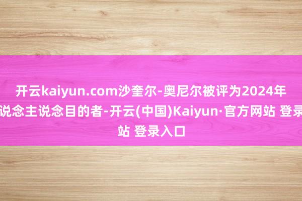 开云kaiyun.com沙奎尔-奥尼尔被评为2024年度东说念主说念目的者-开云(中国)Kaiyun·官方网站 登录入口