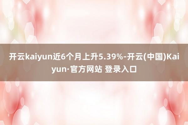 开云kaiyun近6个月上升5.39%-开云(中国)Kaiyun·官方网站 登录入口