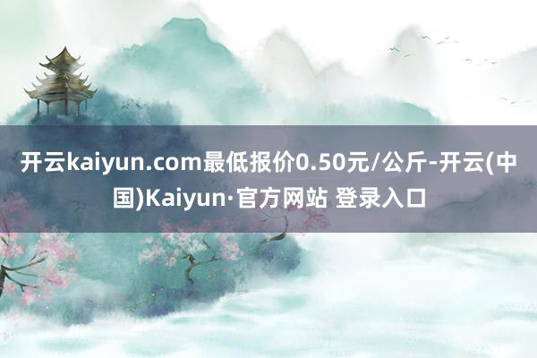开云kaiyun.com最低报价0.50元/公斤-开云(中国)Kaiyun·官方网站 登录入口
