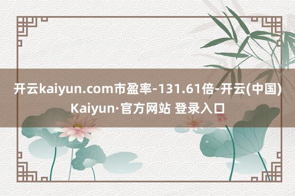 开云kaiyun.com市盈率-131.61倍-开云(中国)Kaiyun·官方网站 登录入口