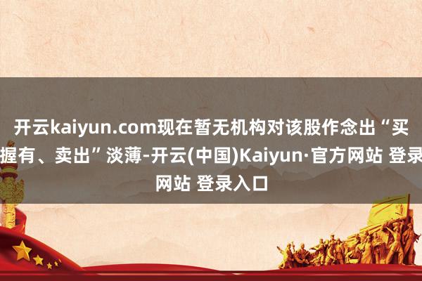 开云kaiyun.com现在暂无机构对该股作念出“买入、握有、卖出”淡薄-开云(中国)Kaiyun·官方网站 登录入口