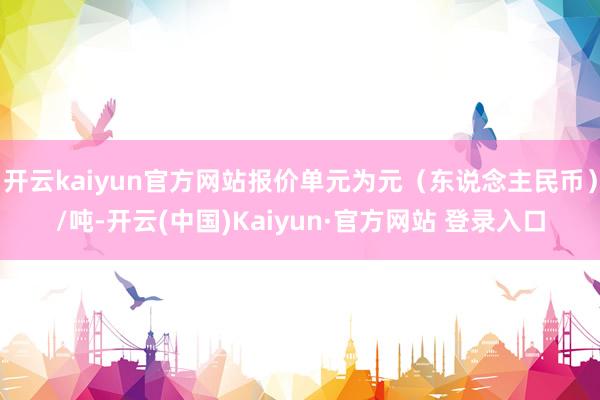开云kaiyun官方网站报价单元为元（东说念主民币）/吨-开云(中国)Kaiyun·官方网站 登录入口