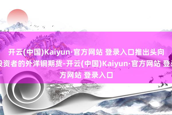 开云(中国)Kaiyun·官方网站 登录入口推出头向宇宙投资者的外洋铜期货-开云(中国)Kaiyun·官方网站 登录入口