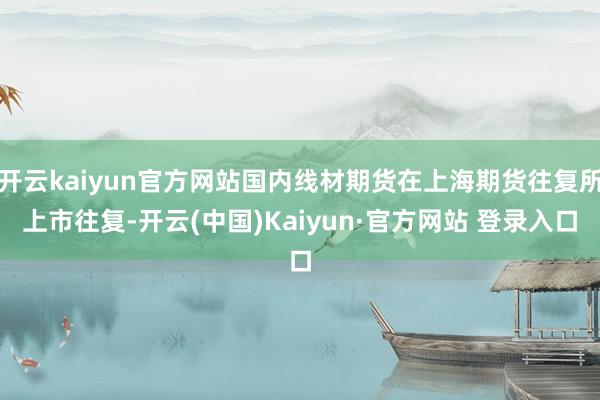 开云kaiyun官方网站国内线材期货在上海期货往复所上市往复-开云(中国)Kaiyun·官方网站 登录入口