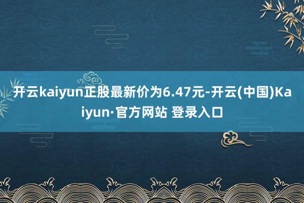 开云kaiyun正股最新价为6.47元-开云(中国)Kaiyun·官方网站 登录入口