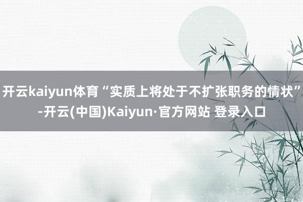 开云kaiyun体育“实质上将处于不扩张职务的情状”-开云(中国)Kaiyun·官方网站 登录入口