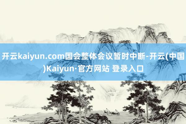 开云kaiyun.com国会整体会议暂时中断-开云(中国)Kaiyun·官方网站 登录入口