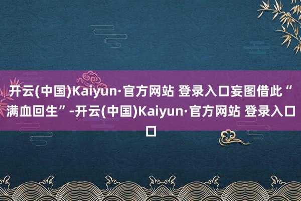 开云(中国)Kaiyun·官方网站 登录入口妄图借此“满血回生”-开云(中国)Kaiyun·官方网站 登录入口