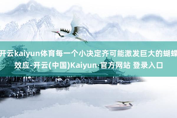 开云kaiyun体育每一个小决定齐可能激发巨大的蝴蝶效应-开云(中国)Kaiyun·官方网站 登录入口