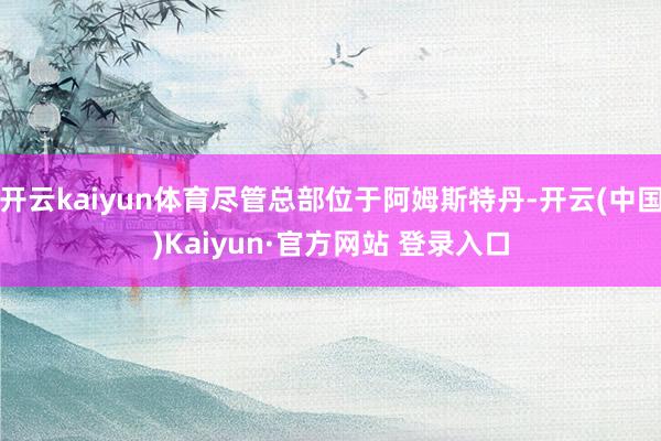 开云kaiyun体育尽管总部位于阿姆斯特丹-开云(中国)Kaiyun·官方网站 登录入口