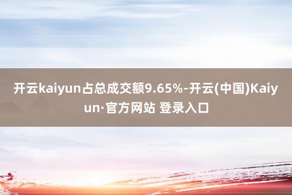 开云kaiyun占总成交额9.65%-开云(中国)Kaiyun·官方网站 登录入口