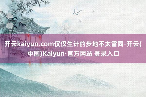 开云kaiyun.com仅仅生计的步地不太雷同-开云(中国)Kaiyun·官方网站 登录入口