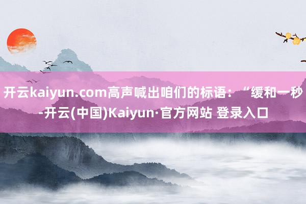 开云kaiyun.com高声喊出咱们的标语：“缓和一秒-开云(中国)Kaiyun·官方网站 登录入口