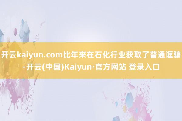 开云kaiyun.com比年来在石化行业获取了普通诓骗-开云(中国)Kaiyun·官方网站 登录入口