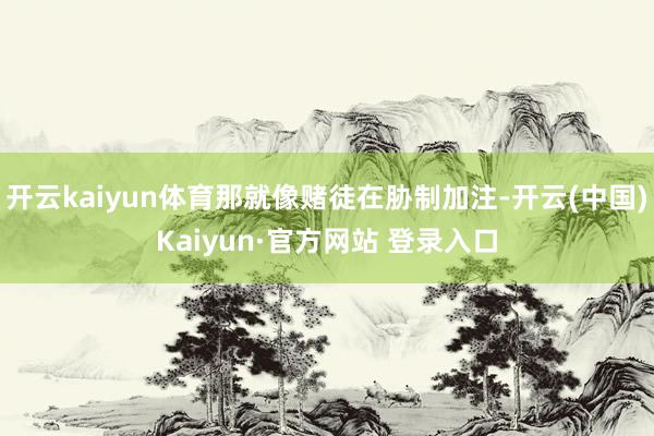 开云kaiyun体育那就像赌徒在胁制加注-开云(中国)Kaiyun·官方网站 登录入口