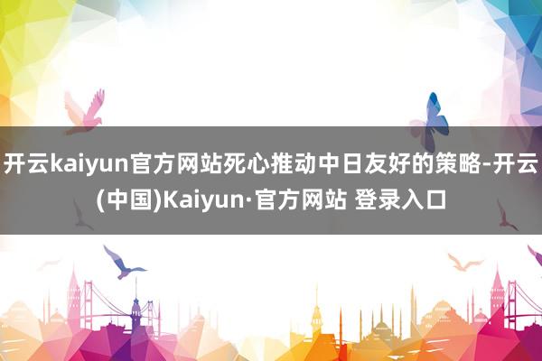 开云kaiyun官方网站死心推动中日友好的策略-开云(中国)Kaiyun·官方网站 登录入口