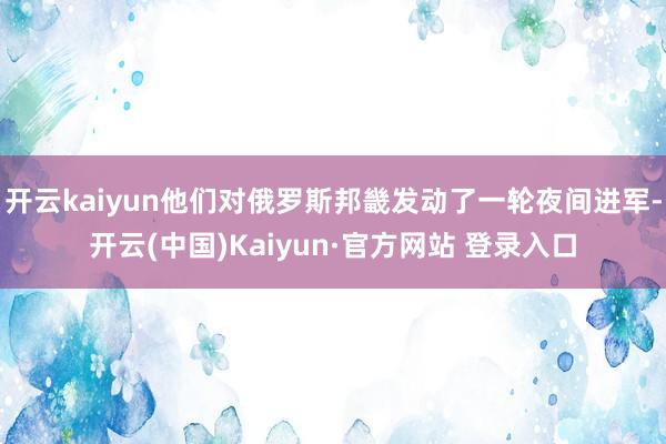 开云kaiyun他们对俄罗斯邦畿发动了一轮夜间进军-开云(中国)Kaiyun·官方网站 登录入口