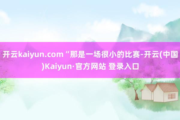 开云kaiyun.com“那是一场很小的比赛-开云(中国)Kaiyun·官方网站 登录入口