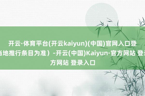 开云·体育平台(开云kaiyun)(中国)官网入口登录以当地推行条目为准）-开云(中国)Kaiyun·官方网站 登录入口