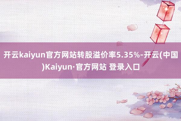 开云kaiyun官方网站转股溢价率5.35%-开云(中国)Kaiyun·官方网站 登录入口