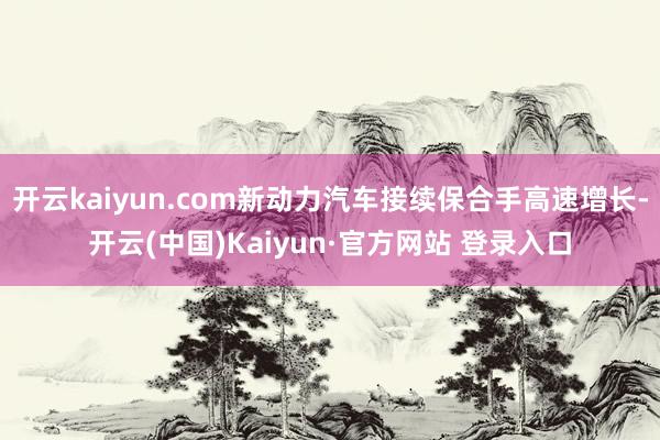 开云kaiyun.com新动力汽车接续保合手高速增长-开云(中国)Kaiyun·官方网站 登录入口