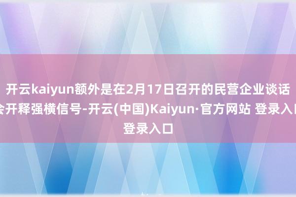 开云kaiyun额外是在2月17日召开的民营企业谈话会开释强横信号-开云(中国)Kaiyun·官方网站 登录入口