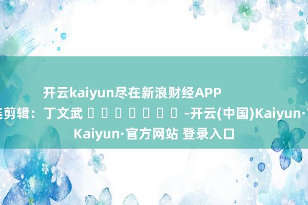 开云kaiyun尽在新浪财经APP            						株连剪辑：丁文武 							-开云(中国)Kaiyun·官方网站 登录入口