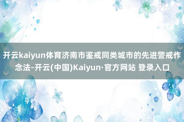 开云kaiyun体育　　济南市鉴戒同类城市的先进警戒作念法-开云(中国)Kaiyun·官方网站 登录入口